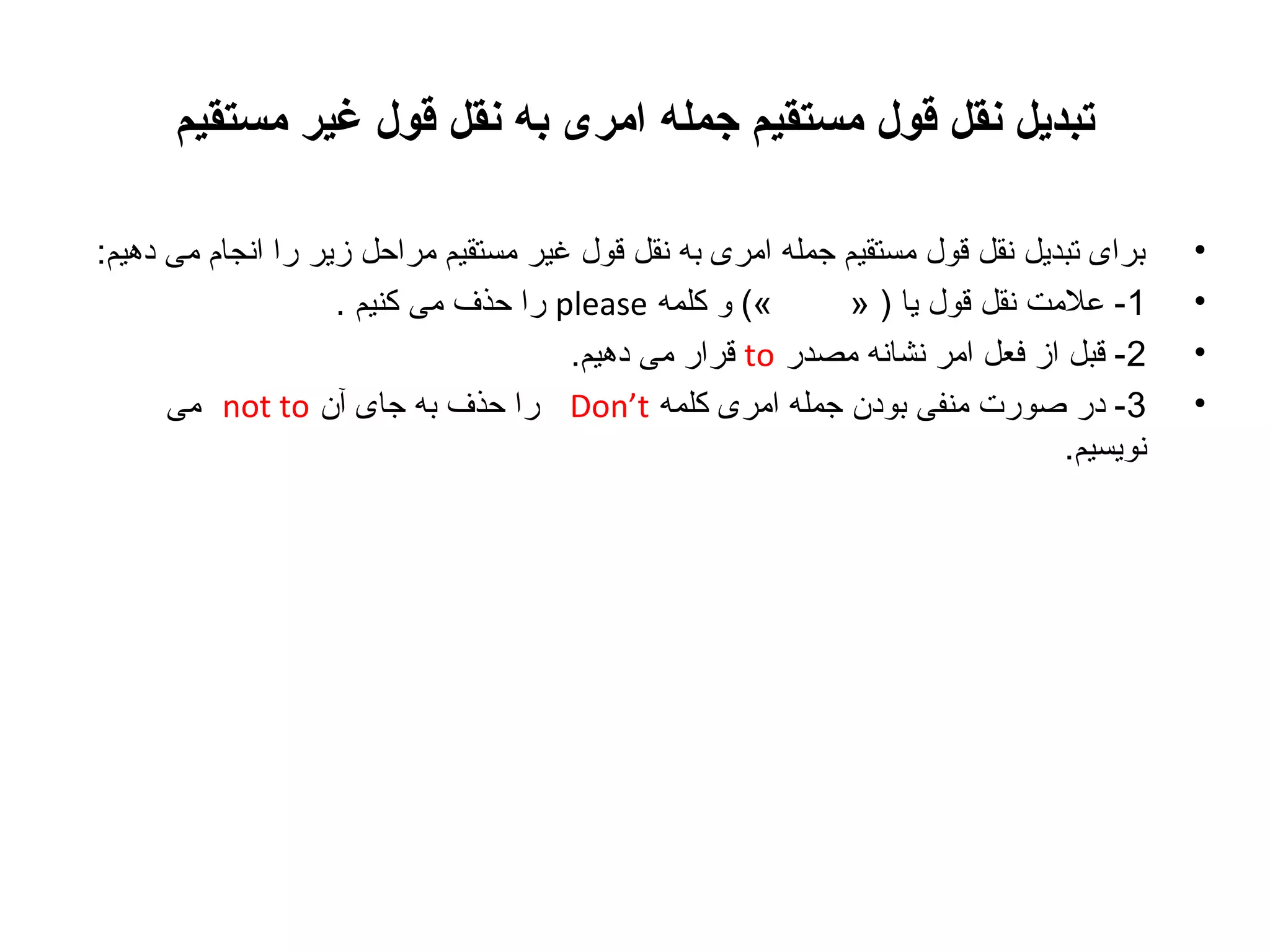 ‫تبدیل نقل قول مستقیم جمله امری به نقل قول غیر مستقیم‬
‫•‬
‫•‬
‫•‬
‫•‬

‫برای تبدیل نقل قول مستقیم جمله امری به نقل قول غیر مستقیم مراحل زیر را انجام می دهیم:‬
‫«( و کلمه ‪ please‬را حذف می کنیم .‬
‫1- علمت نقل قول یا ) »‬
‫2- قبل از فعل امر نشانه مصدر ‪ to‬قرار می دهیم.‬
‫3- در صورت منفی بودن جمله امری کلمه ‪ Don’t‬را حذف به جای آن ‪ not to‬می‬
‫نویسیم.‬

 