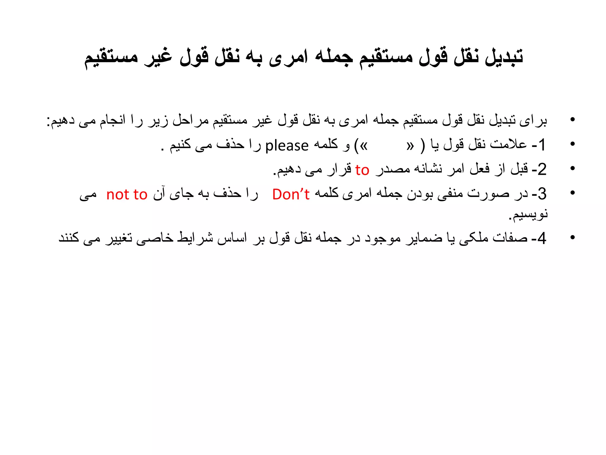 ‫تبدیل نقل قول مستقیم جمله امری به نقل قول غیر مستقیم‬
‫•‬
‫•‬
‫•‬
‫•‬
‫•‬

‫برای تبدیل نقل قول مستقیم جمله امری به نقل قول غیر مستقیم مراحل زیر را انجام می دهیم:‬
‫«( و کلمه ‪ please‬را حذف می کنیم .‬
‫1- علمت نقل قول یا ) »‬
‫2- قبل از فعل امر نشانه مصدر ‪ to‬قرار می دهیم.‬
‫3- در صورت منفی بودن جمله امری کلمه ‪ Don’t‬را حذف به جای آن ‪ not to‬می‬
‫نویسیم.‬
‫4 - صفات ملکی یا ضمایر موجود در جمله نقل قول بر اساس شرایط خاصی تغییر می کنند‬

 