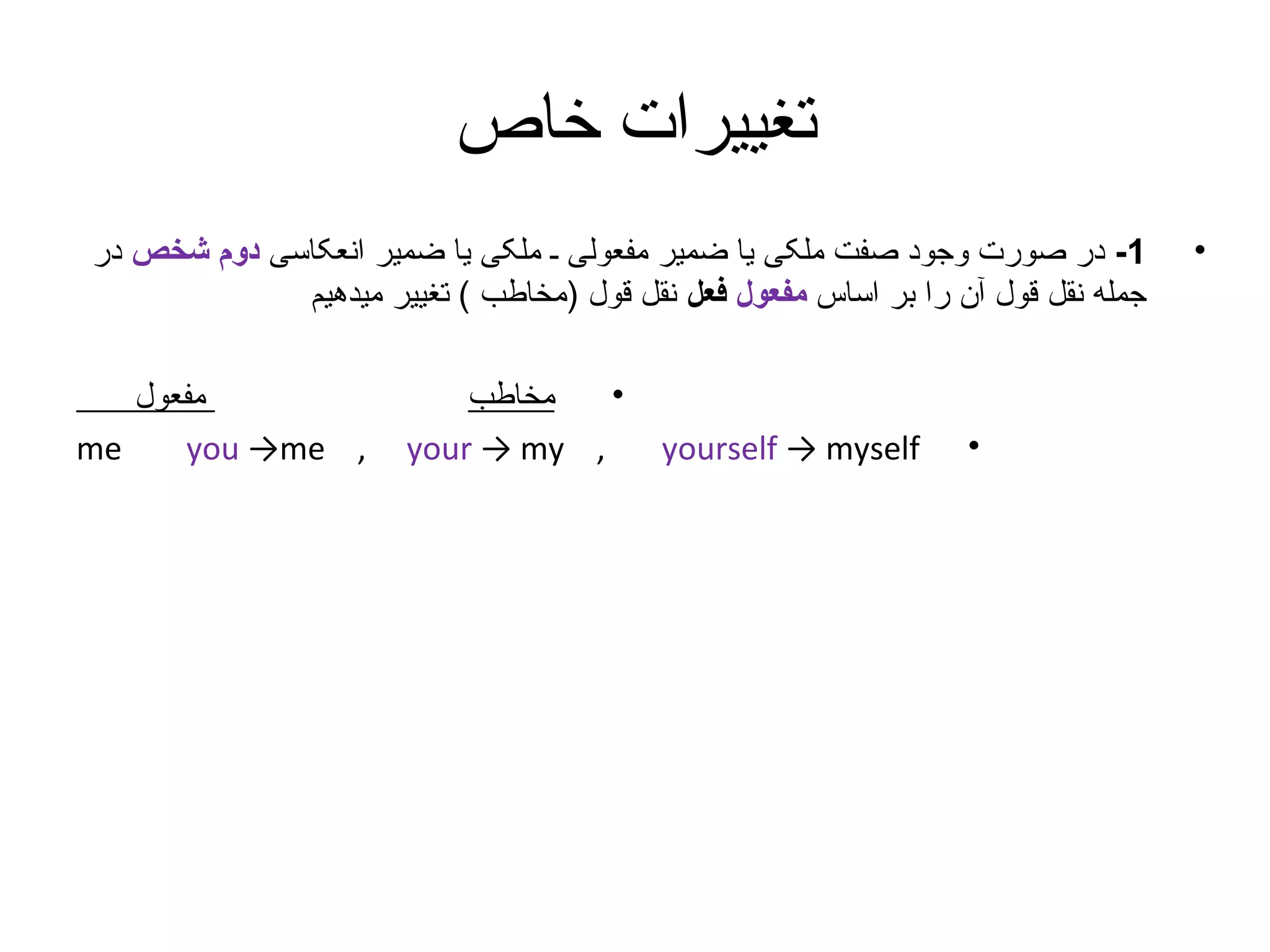 ‫تغییرات خاص‬
‫•‬

‫1- در صورت وجود صفت ملکی یا ضمیر مفعولی ـ ملکی یا ضمیر انعکاسی دوم شخص در‬
‫جمله نقل قول آن را بر اساس مفعول فعل نقل قول )مخاطب ( تغییر میدهیم‬

‫•‬

‫‪yourself → myself‬‬

‫•‬
‫مخاطب‬
‫, ‪your → my‬‬

‫مفعول‬
‫‪me‬‬
‫, ‪you →me‬‬

 