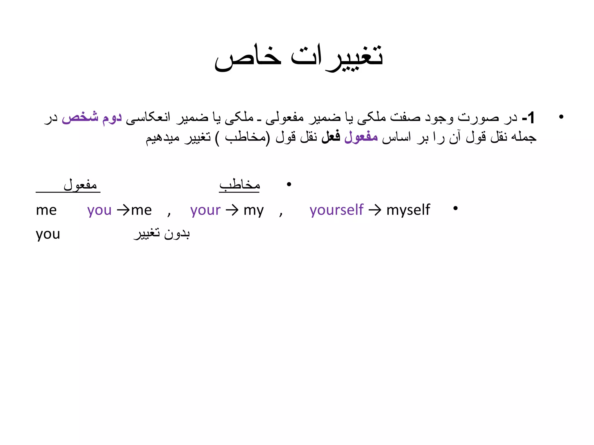‫تغییرات خاص‬
‫•‬

‫1- در صورت وجود صفت ملکی یا ضمیر مفعولی ـ ملکی یا ضمیر انعکاسی دوم شخص در‬
‫جمله نقل قول آن را بر اساس مفعول فعل نقل قول )مخاطب ( تغییر میدهیم‬

‫•‬

‫‪yourself → myself‬‬

‫•‬
‫مفعول‬
‫مخاطب‬
‫‪me‬‬
‫, ‪you →me , your → my‬‬
‫‪you‬‬
‫بدون تغییر‬

 