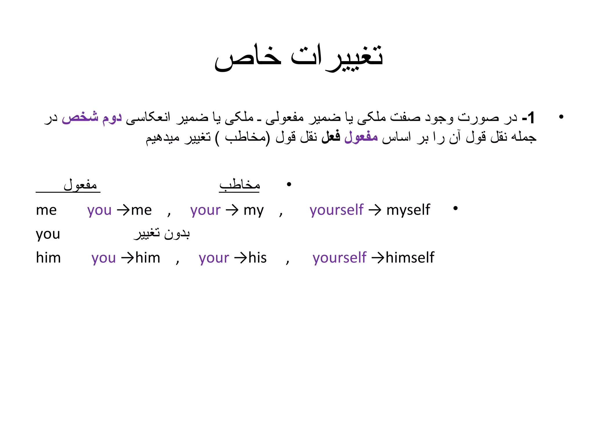 ‫تغییرات خاص‬
‫•‬

‫1- در صورت وجود صفت ملکی یا ضمیر مفعولی ـ ملکی یا ضمیر انعکاسی دوم شخص در‬
‫جمله نقل قول آن را بر اساس مفعول فعل نقل قول )مخاطب ( تغییر میدهیم‬

‫•‬

‫‪yourself → myself‬‬
‫‪yourself →himself‬‬

‫•‬
‫مفعول‬
‫مخاطب‬
‫‪me‬‬
‫, ‪you →me , your → my‬‬
‫‪you‬‬
‫بدون تغییر‬
‫‪him‬‬
‫, ‪you →him , your →his‬‬

 