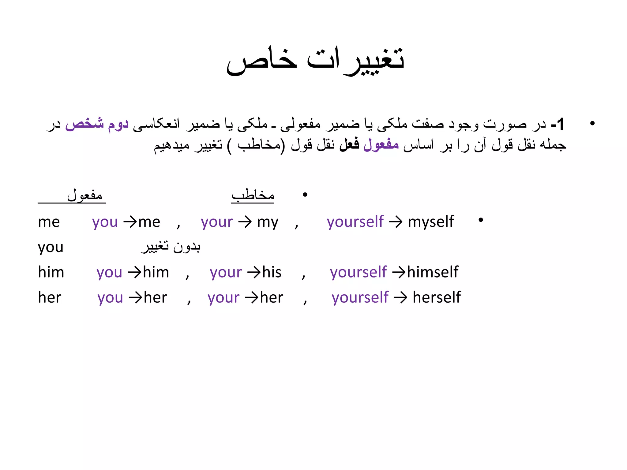 ‫تغییرات خاص‬
‫•‬

‫1- در صورت وجود صفت ملکی یا ضمیر مفعولی ـ ملکی یا ضمیر انعکاسی دوم شخص در‬
‫جمله نقل قول آن را بر اساس مفعول فعل نقل قول )مخاطب ( تغییر میدهیم‬

‫•‬

‫‪yourself → myself‬‬
‫‪yourself →himself‬‬
‫‪yourself → herself‬‬

‫•‬
‫مفعول‬
‫مخاطب‬
‫‪me‬‬
‫, ‪you →me , your → my‬‬
‫‪you‬‬
‫بدون تغییر‬
‫‪him‬‬
‫, ‪you →him , your →his‬‬
‫‪her‬‬
‫, ‪you →her , your →her‬‬

 