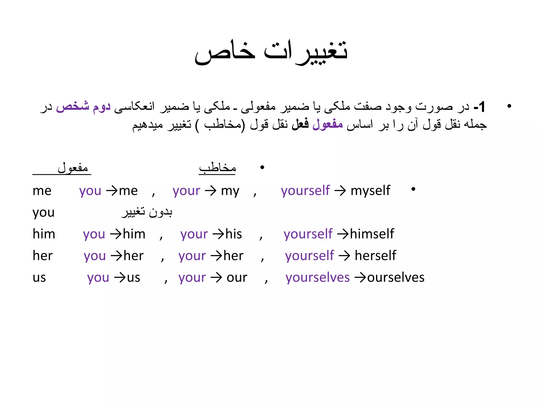 ‫تغییرات خاص‬
‫•‬

‫1- در صورت وجود صفت ملکی یا ضمیر مفعولی ـ ملکی یا ضمیر انعکاسی دوم شخص در‬
‫جمله نقل قول آن را بر اساس مفعول فعل نقل قول )مخاطب ( تغییر میدهیم‬
‫•‬
‫•‬

‫‪yourself → myself‬‬

‫‪yourself →himself‬‬
‫‪yourself → herself‬‬
‫‪yourselves →ourselves‬‬

‫,‬
‫,‬
‫,‬
‫,‬

‫مفعول‬
‫مخاطب‬
‫‪me‬‬
‫‪you →me , your → my‬‬
‫‪you‬‬
‫بدون تغییر‬
‫‪him‬‬
‫‪you →him , your →his‬‬
‫‪her‬‬
‫‪you →her , your →her‬‬
‫‪us‬‬
‫‪you →us‬‬
‫‪, your → our‬‬

 