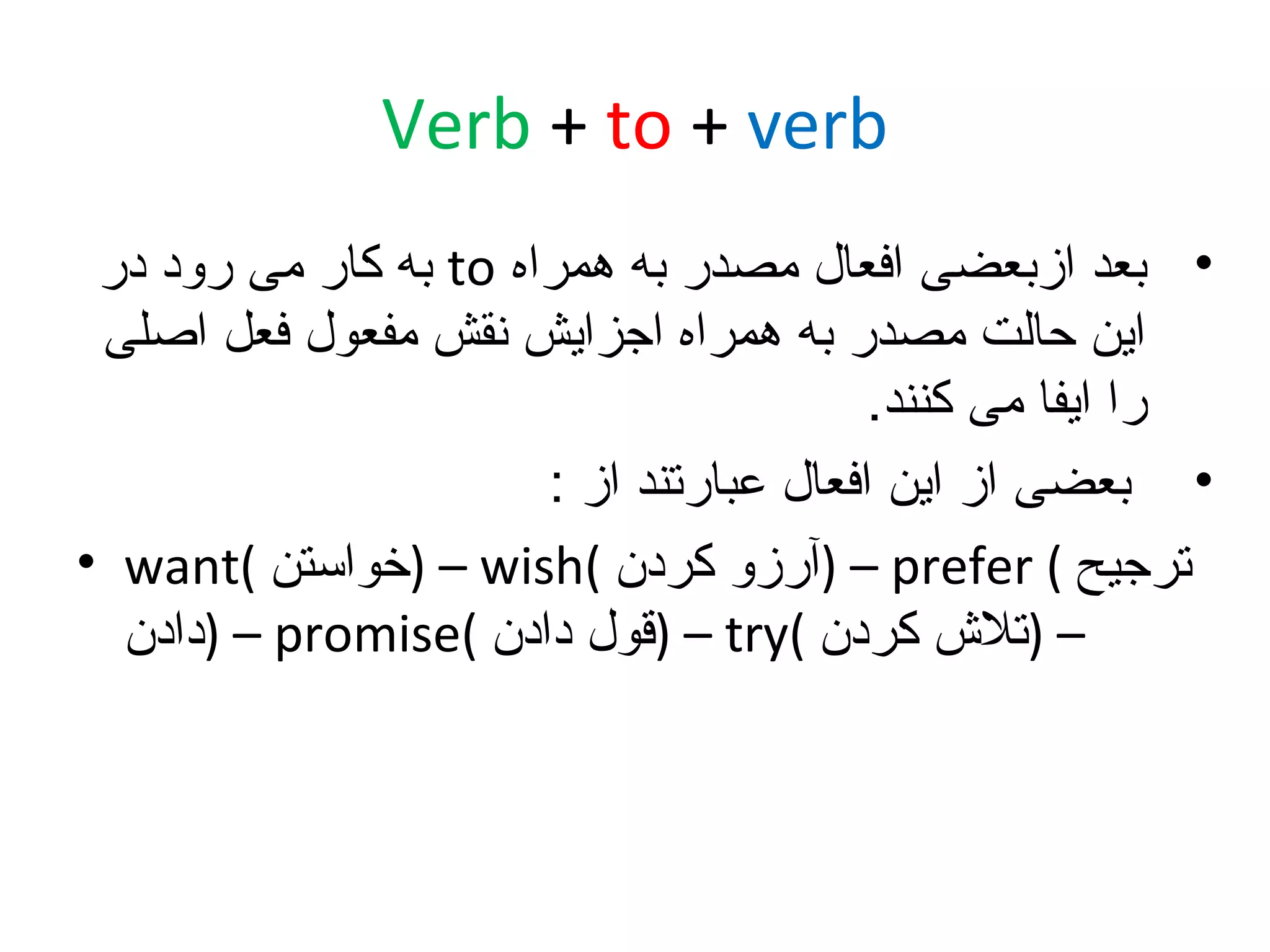 ‫‪Verb + to + verb‬‬
‫• بعد ازبعضی افعال مصدر به همراه ‪ to‬به کار می رود در‬
‫این حالت مصدر به همراه اجزایش نقش مفعول فعل اصلی‬
‫را ایفا می کنند.‬
‫• بعضی از این افعال عبارتند از :‬
‫ترجیح ( ‪) – prefer‬آرزو کردن (‪) – wish‬خواستن (‪• want‬‬
‫– )تل ش کردن (‪) – try‬قول دادن (‪) – promise‬دادن‬

 