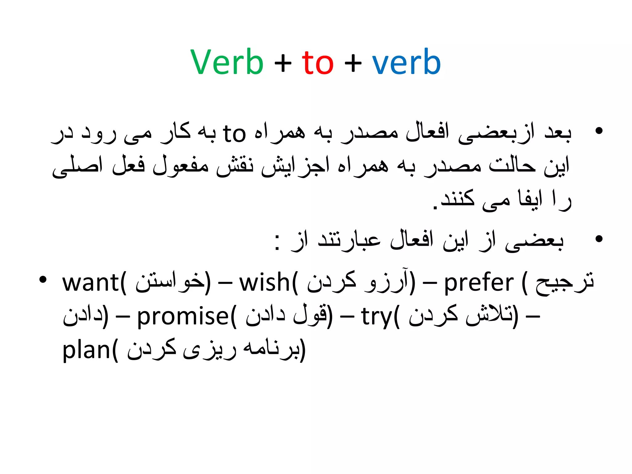 ‫‪Verb + to + verb‬‬
‫• بعد ازبعضی افعال مصدر به همراه ‪ to‬به کار می رود در‬
‫این حالت مصدر به همراه اجزایش نقش مفعول فعل اصلی‬
‫را ایفا می کنند.‬
‫• بعضی از این افعال عبارتند از :‬
‫ترجیح ( ‪) – prefer‬آرزو کردن (‪) – wish‬خواستن (‪• want‬‬
‫– )تل ش کردن (‪) – try‬قول دادن (‪) – promise‬دادن‬
‫)برنامه ریزی کردن (‪plan‬‬

 