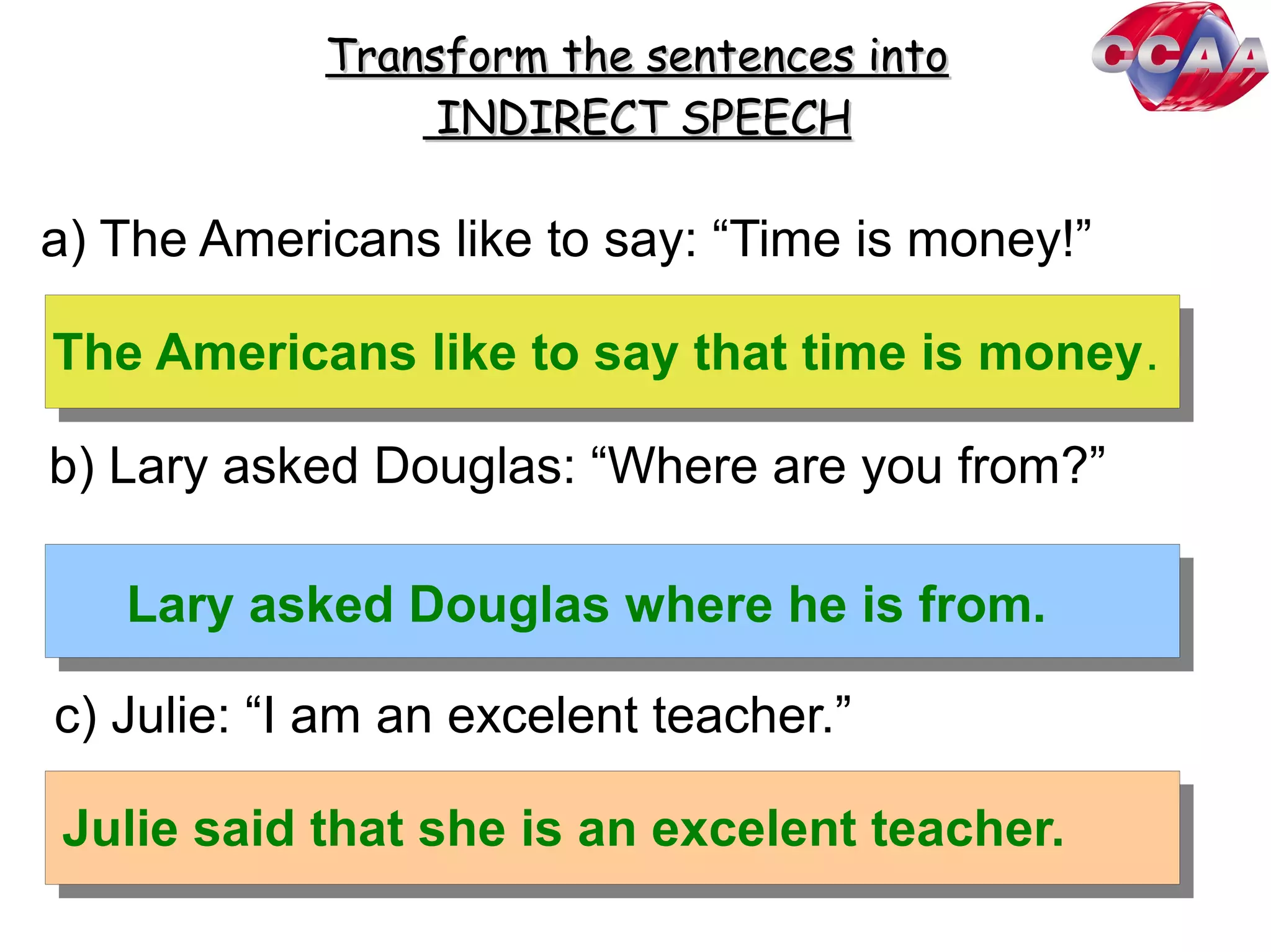 Transform the sentences intoTransform the sentences into
INDIRECT SPEECHINDIRECT SPEECH
a) The Americans like to say: “Time is money!”
b) Lary asked Douglas: “Where are you from?”
c) Julie: “I am an excelent teacher.”
Julie said that she is an excelent teacher.
Lary asked Douglas where he is from.
The Americans like to say that time is money.
 