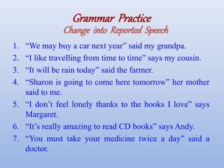 Grammar Practice
Change into Reported Speech
1. “We may buy a car next year” said my grandpa.
2. “I like travelling from time to time” says my cousin.
3. “It will be rain today” said the farmer.
4. “Sharon is going to come here tomorrow” her mother
said to me.
5. “I don’t feel lonely thanks to the books I love” says
Margaret.
6. “It’s really amazing to read CD books” says Andy.
7. “You must take your medicine twice a day” said a
doctor.
 