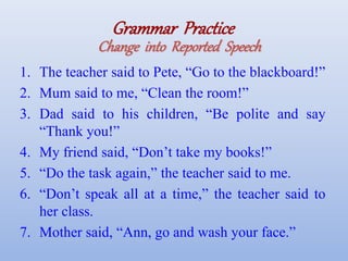 Grammar Practice
Change into Reported Speech
1. The teacher said to Pete, “Go to the blackboard!”
2. Mum said to me, “Clean the room!”
3. Dad said to his children, “Be polite and say
“Thank you!”
4. My friend said, “Don’t take my books!”
5. “Do the task again,” the teacher said to me.
6. “Don’t speak all at a time,” the teacher said to
her class.
7. Mother said, “Ann, go and wash your face.”
 