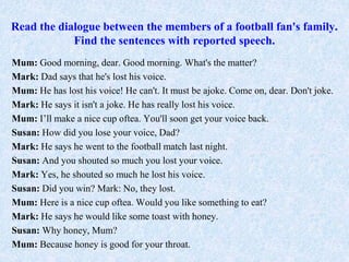 Read the dialogue between the members of a football fan's family.
Find the sentences with reported speech.
Mum: Good morning, dear. Good morning. What's the matter?
Mark: Dad says that he's lost his voice.
Mum: He has lost his voice! He can't. It must be ajoke. Come on, dear. Don't joke.
Mark: He says it isn't a joke. He has really lost his voice.
Mum: I’ll make a nice cup oftea. You'll soon get your voice back.
Susan: How did you lose your voice, Dad?
Mark: He says he went to the football match last night.
Susan: And you shouted so much you lost your voice.
Mark: Yes, he shouted so much he lost his voice.
Susan: Did you win? Mark: No, they lost.
Mum: Here is a nice cup oftea. Would you like something to eat?
Mark: He says he would like some toast with honey.
Susan: Why honey, Mum?
Mum: Because honey is good for your throat.
 