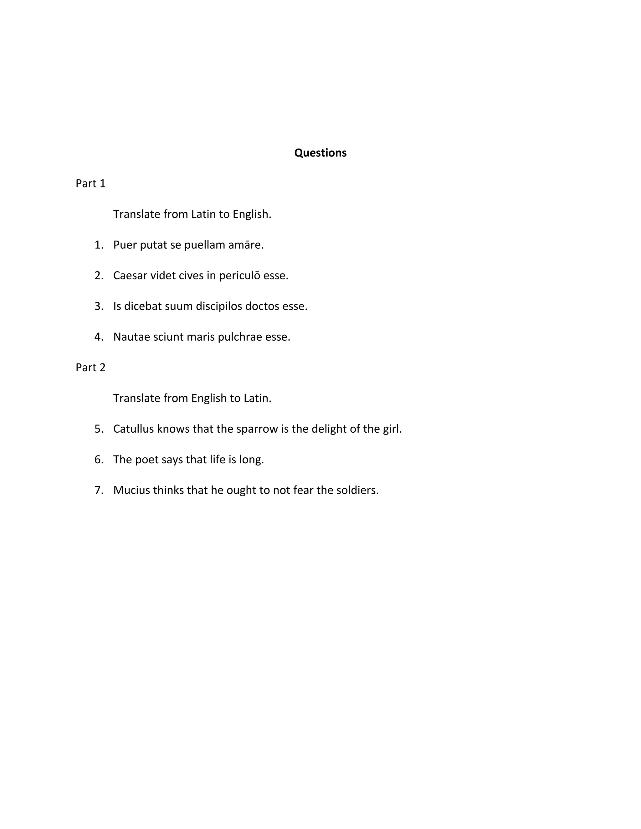 Questions

Part 1

         Translate from Latin to English.

   1. Puer putat se puellam amāre.

   2. Caesar videt cives in periculō esse.

   3. Is dicebat suum discipilos doctos esse.

   4. Nautae sciunt maris pulchrae esse.

Part 2

         Translate from English to Latin.

   5. Catullus knows that the sparrow is the delight of the girl.

   6. The poet says that life is long.

   7. Mucius thinks that he ought to not fear the soldiers.
 