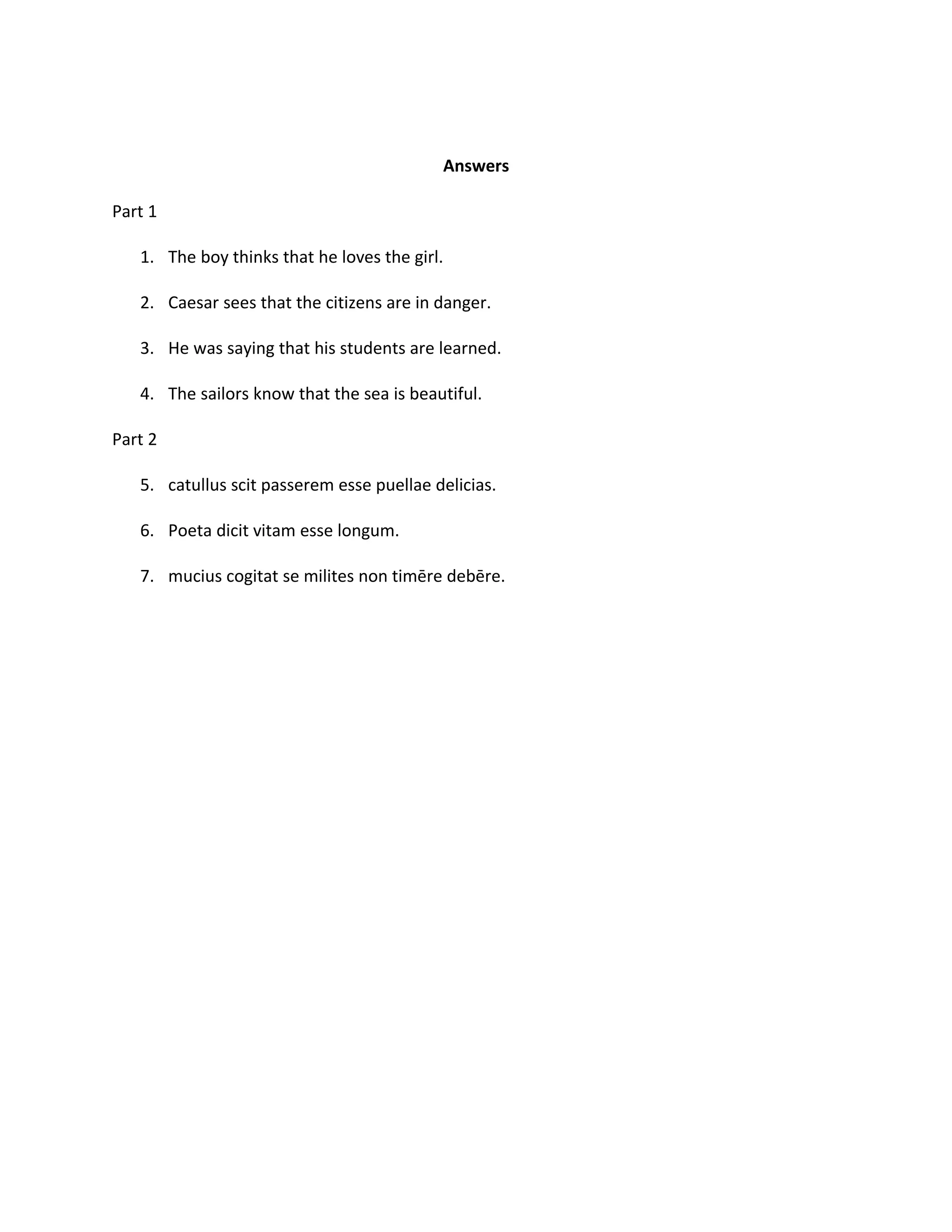 Answers

Part 1

   1. The boy thinks that he loves the girl.

   2. Caesar sees that the citizens are in danger.

   3. He was saying that his students are learned.

   4. The sailors know that the sea is beautiful.

Part 2

   5. catullus scit passerem esse puellae delicias.

   6. Poeta dicit vitam esse longum.

   7. mucius cogitat se milites non timēre debēre.
 