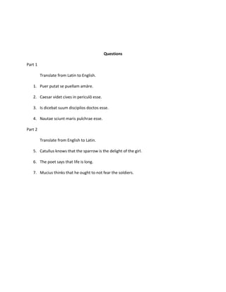 Questions

Part 1

         Translate from Latin to English.

   1. Puer putat se puellam amāre.

   2. Caesar videt cives in periculō esse.

   3. Is dicebat suum discipilos doctos esse.

   4. Nautae sciunt maris pulchrae esse.

Part 2

         Translate from English to Latin.

   5. Catullus knows that the sparrow is the delight of the girl.

   6. The poet says that life is long.

   7. Mucius thinks that he ought to not fear the soldiers.
 