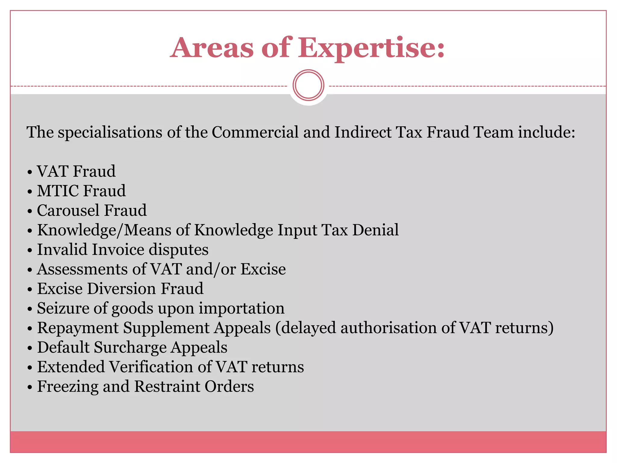 Areas of Expertise:
The specialisations of the Commercial and Indirect Tax Fraud Team include:
• VAT Fraud
• MTIC Fraud
• Carousel Fraud
• Knowledge/Means of Knowledge Input Tax Denial
• Invalid Invoice disputes
• Assessments of VAT and/or Excise
• Excise Diversion Fraud
• Seizure of goods upon importation
• Repayment Supplement Appeals (delayed authorisation of VAT returns)
• Default Surcharge Appeals
• Extended Verification of VAT returns
• Freezing and Restraint Orders