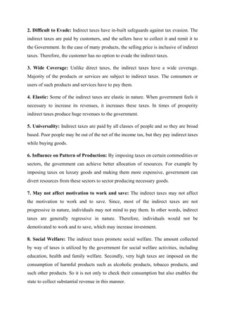 2. Difficult to Evade: Indirect taxes have in-built safeguards against tax evasion. The
indirect taxes are paid by customers, and the sellers have to collect it and remit it to
the Government. In the case of many products, the selling price is inclusive of indirect
taxes. Therefore, the customer has no option to evade the indirect taxes.
3. Wide Coverage: Unlike direct taxes, the indirect taxes have a wide coverage.
Majority of the products or services are subject to indirect taxes. The consumers or
users of such products and services have to pay them.
4. Elastic: Some of the indirect taxes are elastic in nature. When government feels it
necessary to increase its revenues, it increases these taxes. In times of prosperity
indirect taxes produce huge revenues to the government.
5. Universality: Indirect taxes are paid by all classes of people and so they are broad
based. Poor people may be out of the net of the income tax, but they pay indirect taxes
while buying goods.
6. Influence on Pattern of Production: By imposing taxes on certain commodities or
sectors, the government can achieve better allocation of resources. For example by
imposing taxes on luxury goods and making them more expensive, government can
divert resources from these sectors to sector producing necessary goods.
7. May not affect motivation to work and save: The indirect taxes may not affect
the motivation to work and to save. Since, most of the indirect taxes are not
progressive in nature, individuals may not mind to pay them. In other words, indirect
taxes are generally regressive in nature. Therefore, individuals would not be
demotivated to work and to save, which may increase investment.
8. Social Welfare: The indirect taxes promote social welfare. The amount collected
by way of taxes is utilized by the government for social welfare activities, including
education, health and family welfare. Secondly, very high taxes are imposed on the
consumption of harmful products such as alcoholic products, tobacco products, and
such other products. So it is not only to check their consumption but also enables the
state to collect substantial revenue in this manner.
 