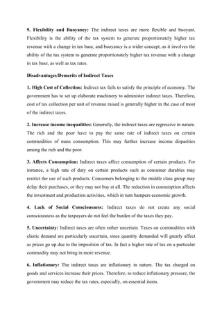 9. Flexibility and Buoyancy: The indirect taxes are more flexible and buoyant.
Flexibility is the ability of the tax system to generate proportionately higher tax
revenue with a change in tax base, and buoyancy is a wider concept, as it involves the
ability of the tax system to generate proportionately higher tax revenue with a change
in tax base, as well as tax rates.
Disadvantages/Demerits of Indirect Taxes
1. High Cost of Collection: Indirect tax fails to satisfy the principle of economy. The
government has to set up elaborate machinery to administer indirect taxes. Therefore,
cost of tax collection per unit of revenue raised is generally higher in the case of most
of the indirect taxes.
2. Increase income inequalities: Generally, the indirect taxes are regressive in nature.
The rich and the poor have to pay the same rate of indirect taxes on certain
commodities of mass consumption. This may further increase income disparities
among the rich and the poor.
3. Affects Consumption: Indirect taxes affect consumption of certain products. For
instance, a high rate of duty on certain products such as consumer durables may
restrict the use of such products. Consumers belonging to the middle class group may
delay their purchases, or they may not buy at all. The reduction in consumption affects
the investment and production activities, which in turn hampers economic growth.
4. Lack of Social Consciousness: Indirect taxes do not create any social
consciousness as the taxpayers do not feel the burden of the taxes they pay.
5. Uncertainty: Indirect taxes are often rather uncertain. Taxes on commodities with
elastic demand are particularly uncertain, since quantity demanded will greatly affect
as prices go up due to the imposition of tax. In fact a higher rate of tax on a particular
commodity may not bring in more revenue.
6. Inflationary: The indirect taxes are inflationary in nature. The tax charged on
goods and services increase their prices. Therefore, to reduce inflationary pressure, the
government may reduce the tax rates, especially, on essential items.
 