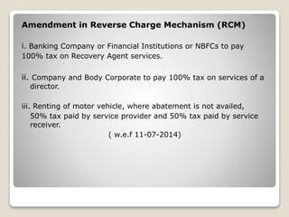 Amendment in Reverse Charge Mechanism (RCM)
i. Banking Company or Financial Institutions or NBFCs to pay
100% tax on Recovery Agent services.
ii. Company and Body Corporate to pay 100% tax on services of a
director.
iii. Renting of motor vehicle, where abatement is not availed,
50% tax paid by service provider and 50% tax paid by service
receiver.
( w.e.f 11-07-2014)
 