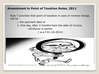 Amendment in Point of Taxation Rules, 2011
 Rule 7 provides that point of taxation in case of reverse charge,
will be
i. the payment date or
ii. first day, after 3 months from the date of invoice,
whichever is earlier.
( w.e.f 01-10-2014)
 