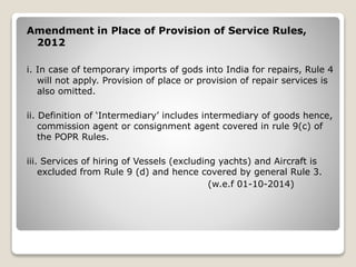Amendment in Place of Provision of Service Rules,
2012
i. In case of temporary imports of gods into India for repairs, Rule 4
will not apply. Provision of place or provision of repair services is
also omitted.
ii. Definition of ‘Intermediary’ includes intermediary of goods hence,
commission agent or consignment agent covered in rule 9(c) of
the POPR Rules.
iii. Services of hiring of Vessels (excluding yachts) and Aircraft is
excluded from Rule 9 (d) and hence covered by general Rule 3.
(w.e.f 01-10-2014)
 