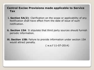 Central Excise Provisions made applicable to Service
Tax
i. Section 5A(2): Clarification on the scope or applicability of any
Notification shall have effect from the date of issue of such
notification.
ii. Section 15A: It stipulate that third party sources should furnish
periodic information.
iii. Section 15B: Failure to provide information under section 15A
would attract penalty.
( w.e.f 11-07-2014)
 