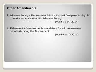 Other Amendments
i. Advance Ruling - The resident Private Limited Company is eligible
to make an application for Advance Ruling.
(w.e.f 11-07-2014)
ii. E-Payment of service tax is mandatory for all the assesses
notwithstanding the Tax amount.
(w.e.f 01-10-2014)
 