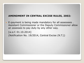 AMENDMENT IN CENTRAL EXCISE RULES, 2002:
 E-payment is being made mandatory for all assessees .
Assistant Commissioner or the Deputy Commissioner allow
an assesses to pay duty by any other way.
[w.e.f. 01.10.2014]
(Notification No. 19/2014, Central Excise (N.T.))
 