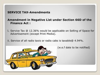 SERVICE TAX-Amendments
Amendment in Negative List under Section 66D of the
Finance Act :
i. Service Tax @ 12.36% would be applicable on Selling of Space for
Advertisement (except Print Media).
ii. Service of all radio taxis or radio cabs is taxable@ 4.94%.
(w.e.f date to be notified)
 