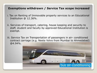 Exemptions withdrawn / Service Tax scope increased
i. Tax on Renting of Immovable property services to an Educational
Institution @ 12.36%.
ii. Services of transport, catering, house keeping and security to
staff, student and faculty by approved Educational Institution is
exempt.
iii. Service Tax on Transportation of passengers in air- conditioned
contract carriage (e.g. Neeta Volvo from Mumbai to Ahmedabad)
@4.94%.
 