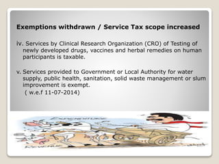 Exemptions withdrawn / Service Tax scope increased
iv. Services by Clinical Research Organization (CRO) of Testing of
newly developed drugs, vaccines and herbal remedies on human
participants is taxable.
v. Services provided to Government or Local Authority for water
supply, public health, sanitation, solid waste management or slum
improvement is exempt.
( w.e.f 11-07-2014)
 