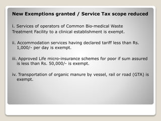 New Exemptions granted / Service Tax scope reduced
i. Services of operators of Common Bio-medical Waste
Treatment Facility to a clinical establishment is exempt.
ii. Accommodation services having declared tariff less than Rs.
1,000/- per day is exempt.
iii. Approved Life micro-insurance schemes for poor if sum assured
is less than Rs. 50,000/- is exempt.
iv. Transportation of organic manure by vessel, rail or road (GTA) is
exempt.
 