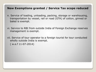 New Exemptions granted / Service Tax scope reduced
v. Service of loading, unloading, packing, storage or warehousing,
transportation by vessel, rail or road (GTA) of cotton, ginned or
baled is exempt.
vi. Service to RBI from outside India of Foreign Exchange reserves
management is exempt.
vii. Service of tour operator to a foreign tourist for tour conducted
wholly outside India is exempt.
( w.e.f 11-07-2014)
 