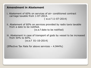 Amendment in Abatement
i. Abatement of 60% on services of air- conditioned contract
carriage taxable from 1-07-2014.
( w.e.f 11-07-2014)
ii. Abatement of 60% on services provided by radio taxis taxable
from a date to be notified.
(w.e.f date to be notified)
iii. Abatement in case of transport of gods by vessel to be increased
from 50% to 60%.
(w.e.f 01-10-2014)
(Effective Tax Rate for above services – 4.944%)
 