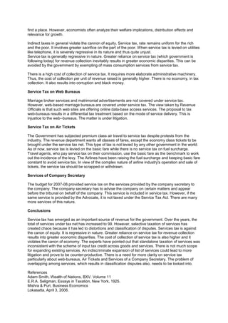 find a place. However, economists often analyze their welfare implications, distribution effects and
relevance for growth.
Indirect taxes in general violate the cannon of equity. Service tax, rate remains uniform for the rich
and the poor. It involves greater sacrifice on the part of the poor. When service tax is levied on utilities
like telephone, it is severely regressive in its nature and thus quite unjust.
Service tax is generally regressive in nature. Greater reliance on service tax (which government is
following today) for revenue collection inevitably results in greater economic disparities. This can be
avoided by the government by exempting of mass consumption services from service tax.
There is a high cost of collection of service tax. It requires more elaborate administrative machinery.
Thus, the cost of collection per unit of revenue raised is generally higher. There is no economy, in tax
collection. It also results into corruption and black money.
Service Tax on Web Bureaus
Marriage broker services and matrimonial advertisements are not covered under service tax.
However, web-based marriage bureaus are covered under service tax. The view taken by Revenue
Officials is that such web sites are offering online data-base access services. The proposal to tax
web-bureaus results in a differential tax treatment based on the mode of service delivery. This is
injustice to the web--bureaus. The matter is under litigation.
Service Tax on Air Tickets
The Government has subjected premium class air travel to service tax despite protests from the
industry. The revenue department wants all classes of fares, except the economy class tickets to be
brought under the service tax net. This type of tax is not levied by any other government in the world.
As of now, service tax is levied on the basic fare while there is no service tax on fuel surcharge.
Travel agents, who pay service tax on their commission, use the basic fare as the benchmark to work
out the-incidence of the levy. The Airlines have been raising the fuel surcharge and keeping basic fare
constant to avoid service tax. In view of the complex nature of airline industry's operation and sale of
tickets, the service tax should be scrapped or withdrawn.
Services of Company Secretary
The budget for 2007-08 provided service tax on the services provided by the company secretary to
the company. The company secretary has to advise the company on certain matters and appear
before the tribunal on behalf of the company. This service is included in service tax. However, if the
same service is provided by the Advocate, it is not taxed under the Service Tax Act. There are many
more services of this nature.
Conclusions
Service tax has emerged as an important source of revenue for the government. Over the years, the
total of services under tax net has increased to 99. However, selective taxation of services has
created chaos because it has led to distortions and classification of disputes. Services tax is against
the canon of equity. It is regressive in nature. Greater reliance on service tax for revenue collection
results into greater economic disparities. The cost of collection of service tax is also higher and it
violates the canon of economy. The experts have pointed out that standalone taxation of services was
inconsistent with the scheme of input tax credit across goods and services. There is not much scope
for expanding existing services. An indiscriminate expansion of list of services could lead to more
litigation and prove to be counter-productive. There is a need for more clarity on service tax
particularly about web-bureaus, Air Tickets and Services of a Company Secretary. The problem of
overlapping among services, which results in classification disputes also, needs to be looked into.
References
Adam Smith, Wealth of Nations, BXV. Volume 11
E.R.A. Seligman, Essays in Taxation, New York, 1925.
Mishra & Puri, Business Economics
Lokasatta, April 3, 2006.
 