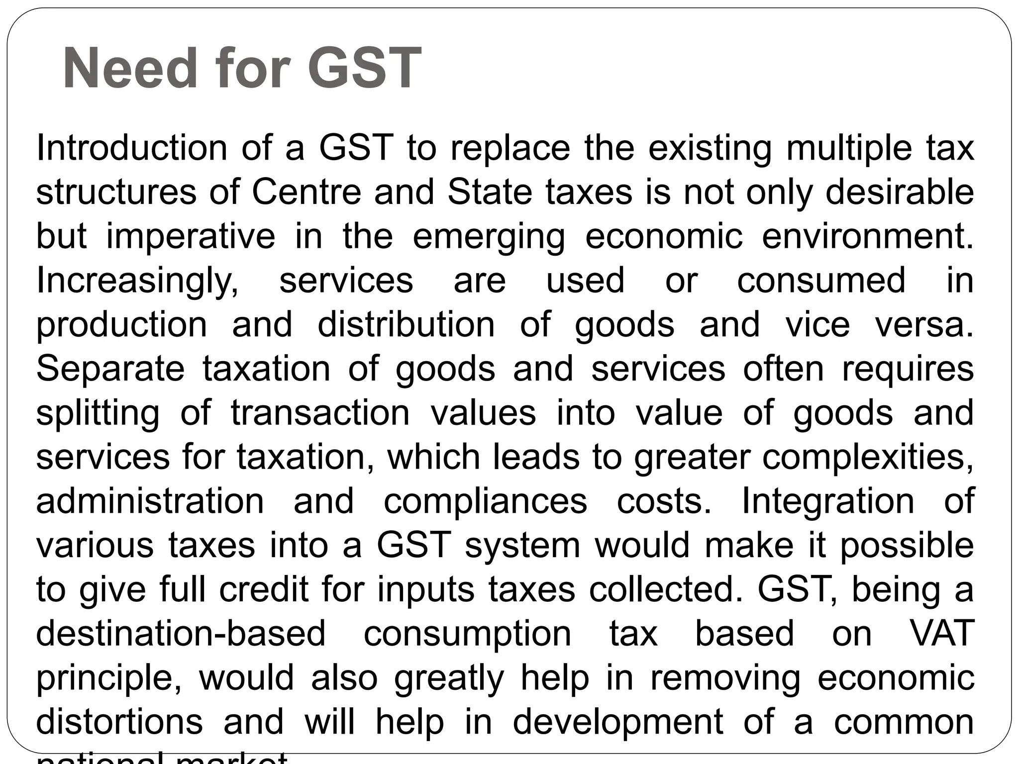 Need for GST
Introduction of a GST to replace the existing multiple tax
structures of Centre and State taxes is not only desirable
but imperative in the emerging economic environment.
Increasingly, services are used or consumed in
production and distribution of goods and vice versa.
Separate taxation of goods and services often requires
splitting of transaction values into value of goods and
services for taxation, which leads to greater complexities,
administration and compliances costs. Integration of
various taxes into a GST system would make it possible
to give full credit for inputs taxes collected. GST, being a
destination-based consumption tax based on VAT
principle, would also greatly help in removing economic
distortions and will help in development of a common
 