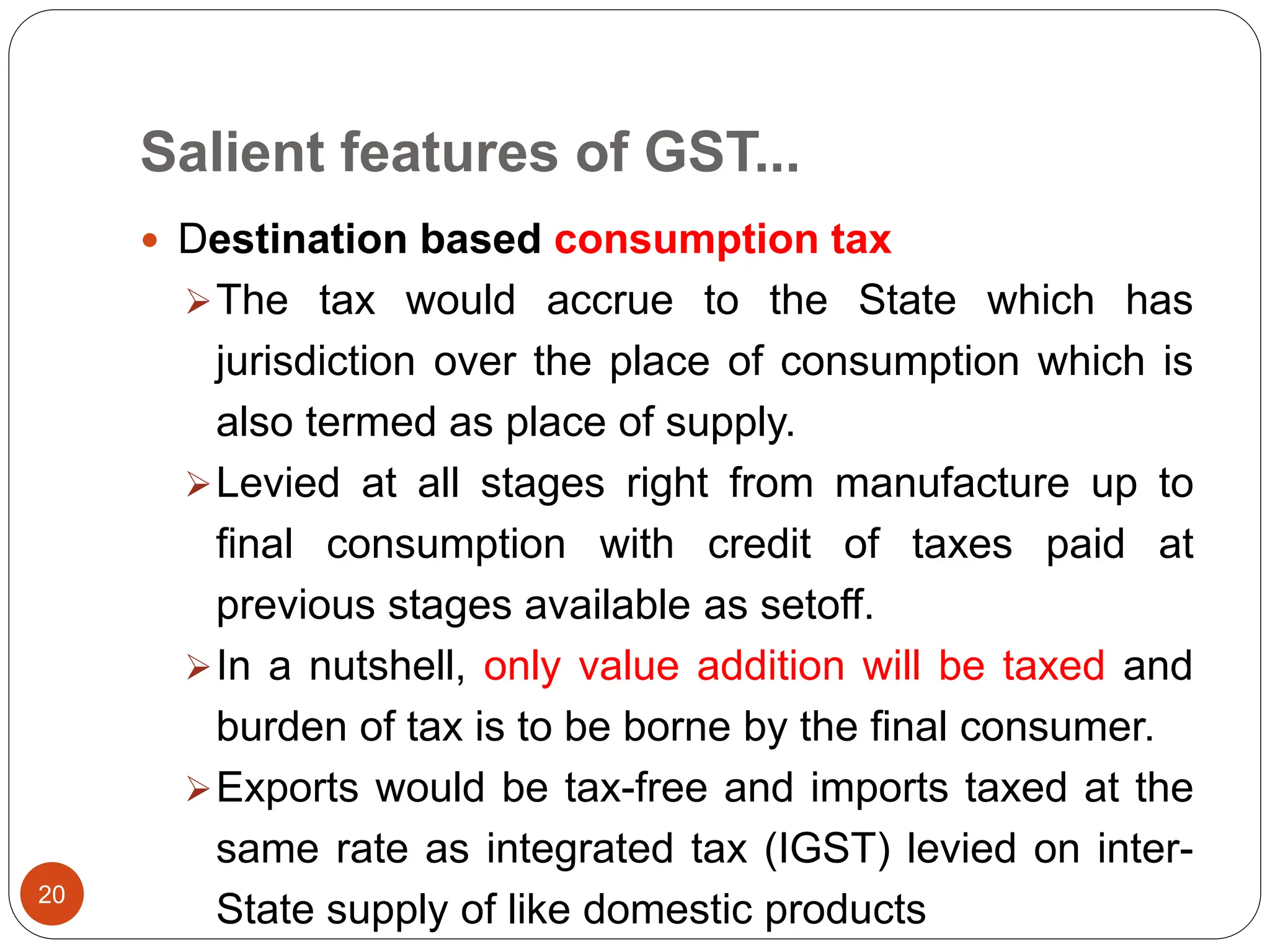 Salient features of GST...
 Destination based consumption tax
The tax would accrue to the State which has
jurisdiction over the place of consumption which is
also termed as place of supply.
Levied at all stages right from manufacture up to
final consumption with credit of taxes paid at
previous stages available as setoff.
In a nutshell, only value addition will be taxed and
burden of tax is to be borne by the final consumer.
Exports would be tax-free and imports taxed at the
same rate as integrated tax (IGST) levied on inter-
State supply of like domestic products
20
 