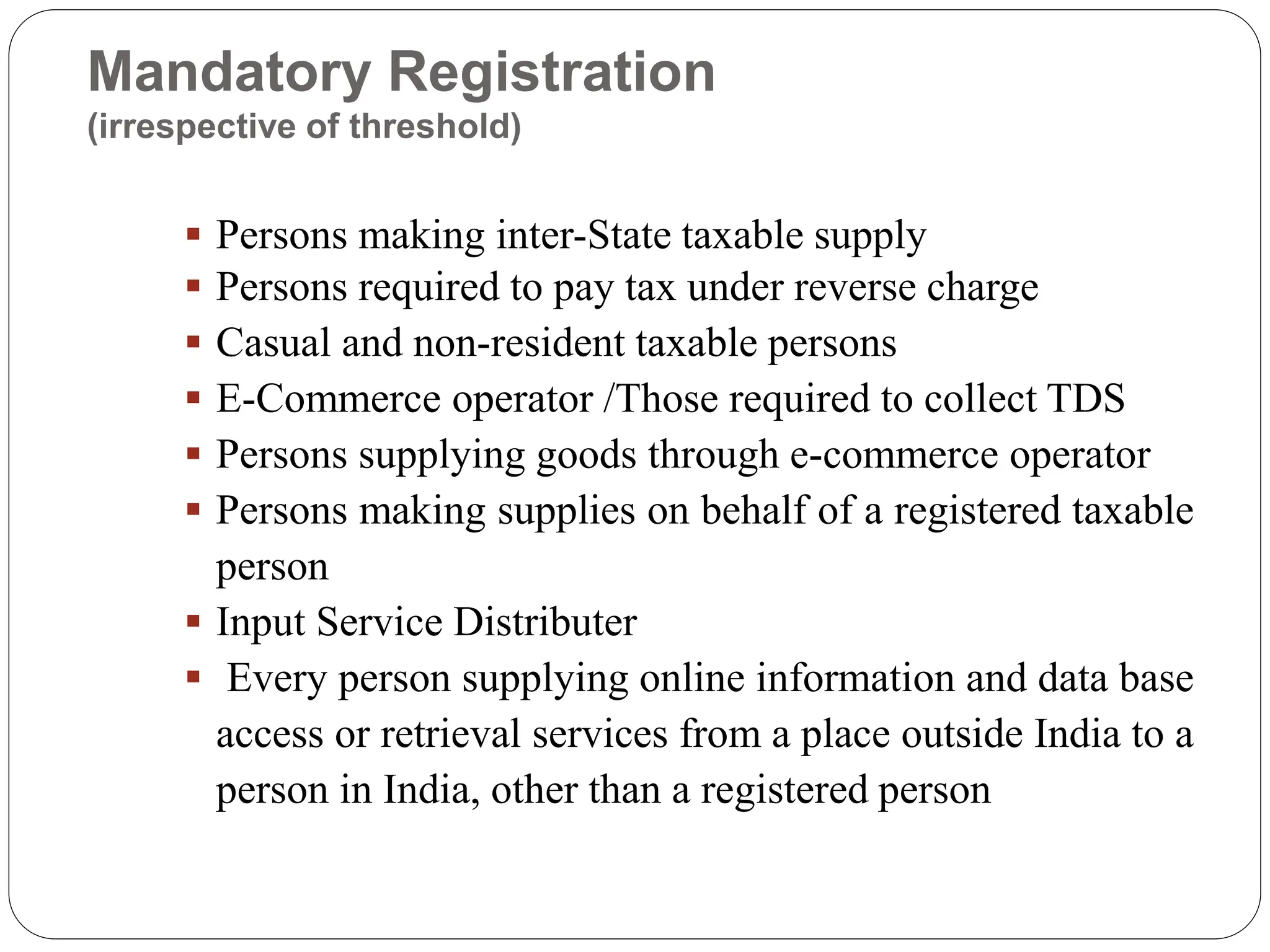 Mandatory Registration
(irrespective of threshold)
 Persons making inter-State taxable supply
 Persons required to pay tax under reverse charge
 Casual and non-resident taxable persons
 E-Commerce operator /Those required to collect TDS
 Persons supplying goods through e-commerce operator
 Persons making supplies on behalf of a registered taxable
person
 Input Service Distributer
 Every person supplying online information and data base
access or retrieval services from a place outside India to a
person in India, other than a registered person
 