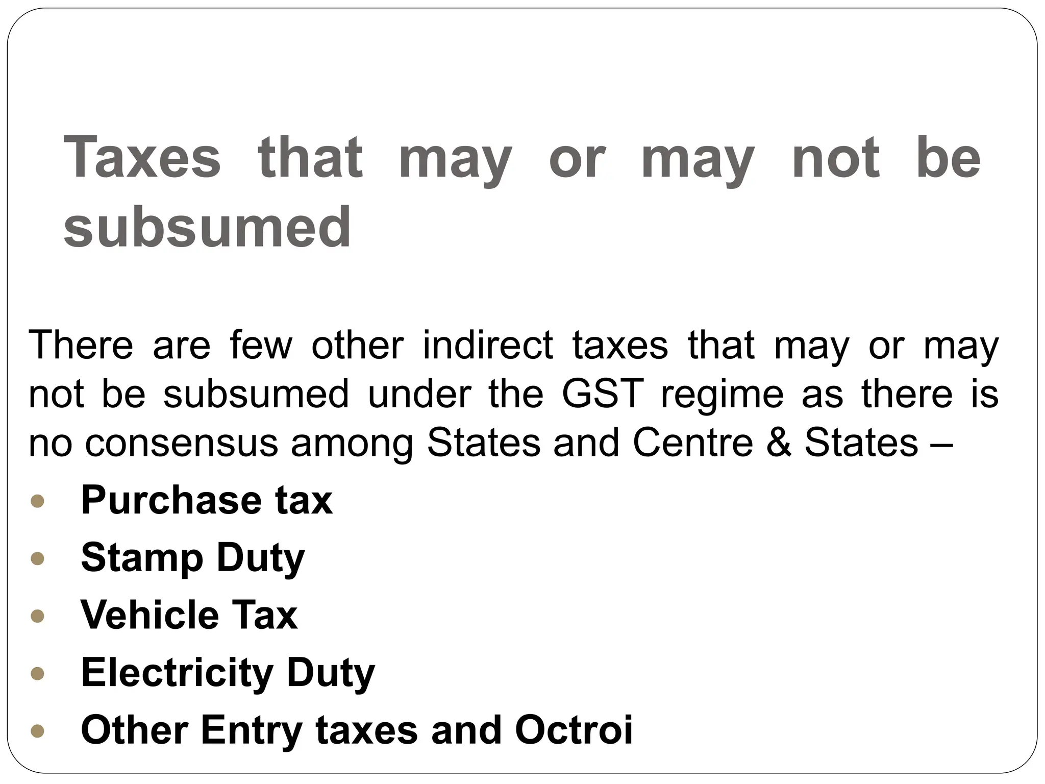 Taxes that may or may not be
subsumed
There are few other indirect taxes that may or may
not be subsumed under the GST regime as there is
no consensus among States and Centre & States –
 Purchase tax
 Stamp Duty
 Vehicle Tax
 Electricity Duty
 Other Entry taxes and Octroi
 