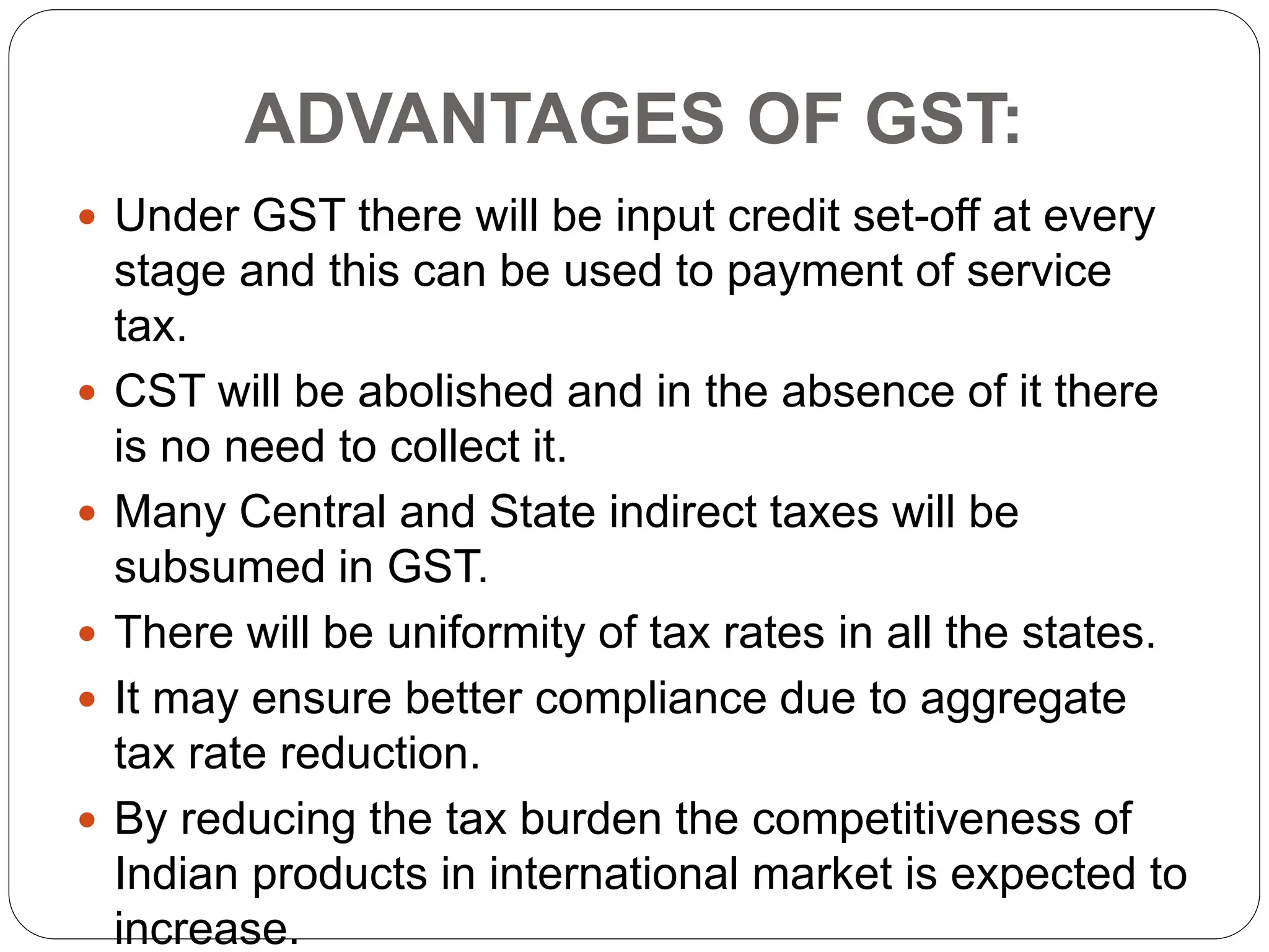ADVANTAGES OF GST:
 Under GST there will be input credit set-off at every
stage and this can be used to payment of service
tax.
 CST will be abolished and in the absence of it there
is no need to collect it.
 Many Central and State indirect taxes will be
subsumed in GST.
 There will be uniformity of tax rates in all the states.
 It may ensure better compliance due to aggregate
tax rate reduction.
 By reducing the tax burden the competitiveness of
Indian products in international market is expected to
increase.
 