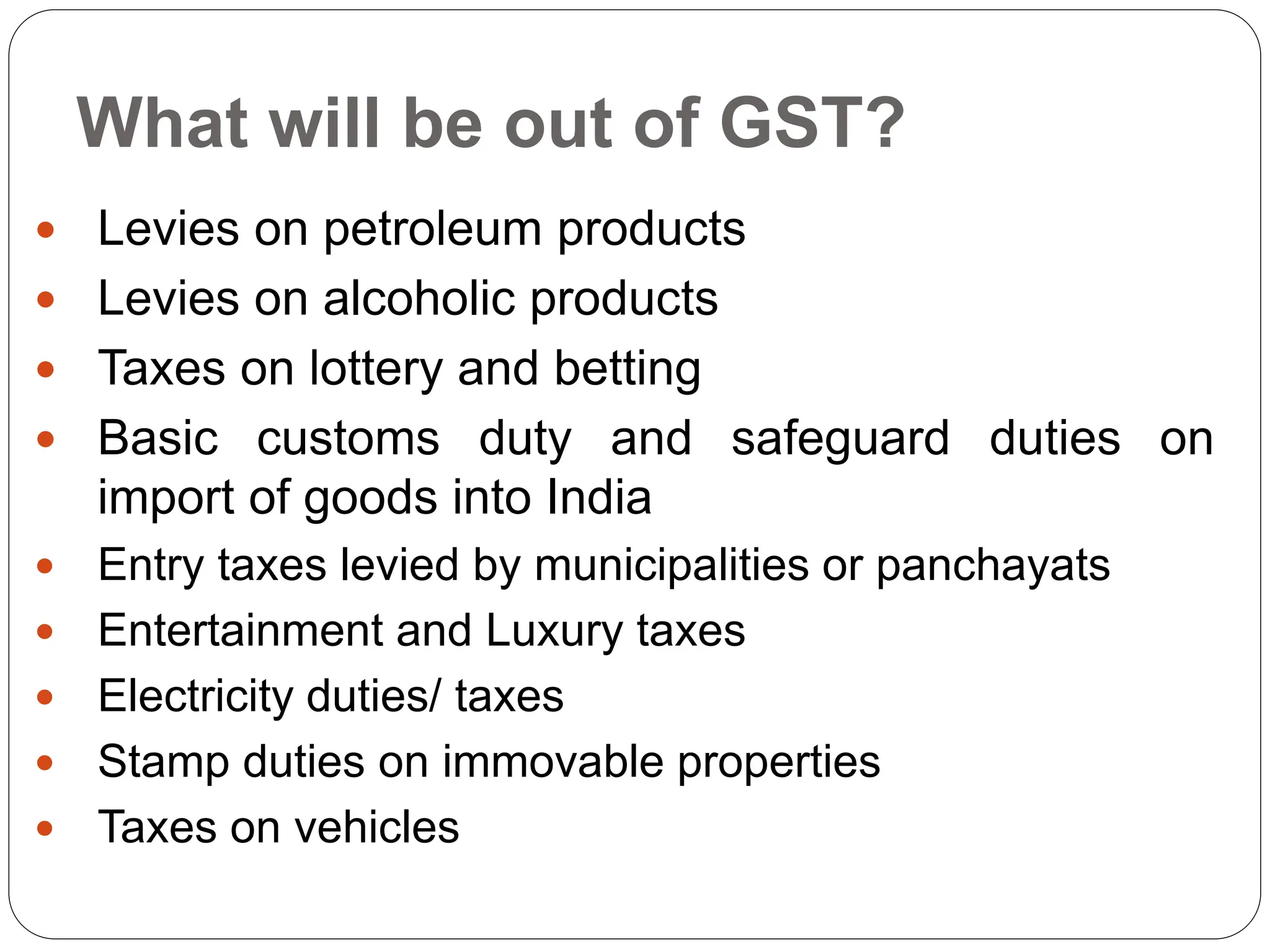 What will be out of GST?
 Levies on petroleum products
 Levies on alcoholic products
 Taxes on lottery and betting
 Basic customs duty and safeguard duties on
import of goods into India
 Entry taxes levied by municipalities or panchayats
 Entertainment and Luxury taxes
 Electricity duties/ taxes
 Stamp duties on immovable properties
 Taxes on vehicles
 