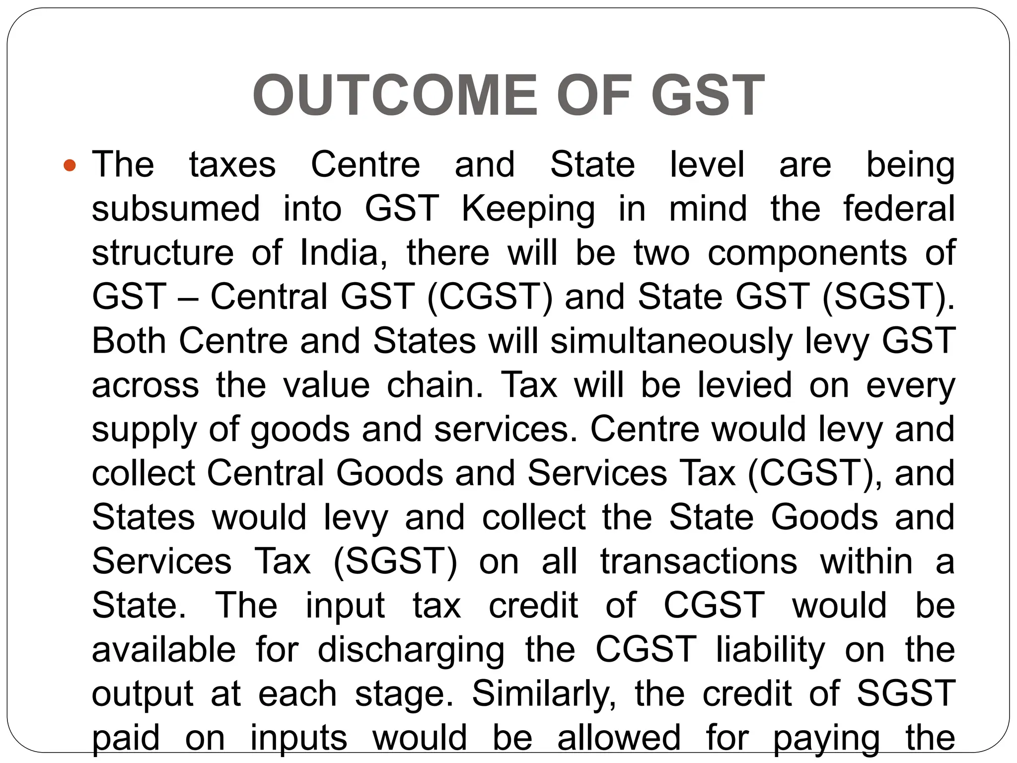 OUTCOME OF GST
 The taxes Centre and State level are being
subsumed into GST Keeping in mind the federal
structure of India, there will be two components of
GST – Central GST (CGST) and State GST (SGST).
Both Centre and States will simultaneously levy GST
across the value chain. Tax will be levied on every
supply of goods and services. Centre would levy and
collect Central Goods and Services Tax (CGST), and
States would levy and collect the State Goods and
Services Tax (SGST) on all transactions within a
State. The input tax credit of CGST would be
available for discharging the CGST liability on the
output at each stage. Similarly, the credit of SGST
paid on inputs would be allowed for paying the
 