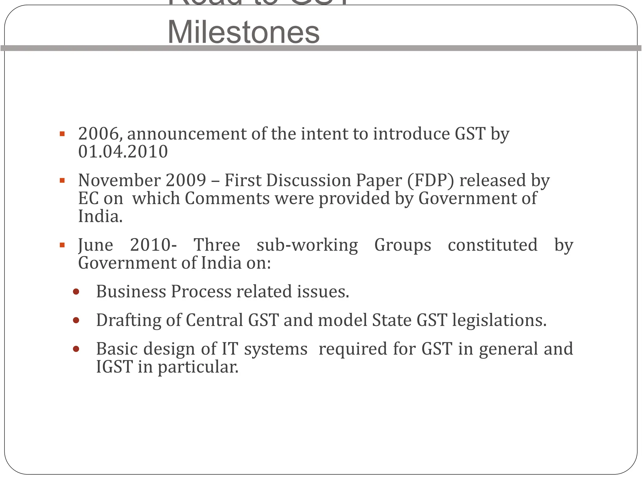 Road to GST-
Milestones
 2006, announcement of the intent to introduce GST by
01.04.2010
 November 2009 – First Discussion Paper (FDP) released by
EC on which Comments were provided by Government of
India.
 June 2010- Three sub-working Groups constituted by
Government of India on:
 Business Process related issues.
 Drafting of Central GST and model State GST legislations.
 Basic design of IT systems required for GST in general and
IGST in particular.
 