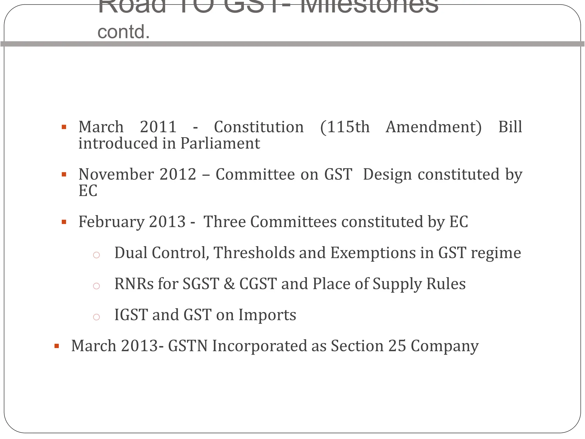 Road TO GST- Milestones
contd.
 March 2011 - Constitution (115th Amendment) Bill
introduced in Parliament
 November 2012 – Committee on GST Design constituted by
EC
 February 2013 - Three Committees constituted by EC
o Dual Control, Thresholds and Exemptions in GST regime
o RNRs for SGST & CGST and Place of Supply Rules
o IGST and GST on Imports
 March 2013- GSTN Incorporated as Section 25 Company
 