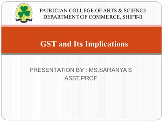 PRESENTATION BY : MS.SARANYA S
ASST.PROF
GST and Its Implications
PATRICIAN COLLEGE OF ARTS & SCIENCE
DEPARTMENT OF COMMERCE, SHIFT-II
 