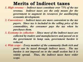 Merits of Indirect taxes
1. High revenue – Indirect taxes constitute over 71% of the tax
revenue. Indirect taxes are the only means for the
government to augment its resources for auxiliarying
economic development.
2. Convenience – Indirect taxes are more convenient to the tax
payers. Since tax is included in the selling price of the
commodities, the consumer pays the tax when he
purchases them.
3. Economy in collection – Since most of the indirect taxes are
collected by traders and manufacturers and passed on to
the government in lump sum, government burden is
reduced.
4. Wide scope – Every member of the community (both rich and
poor) can be taxed through indirect taxes. The tax
burden is not imposed on to the small section but it is
widely spread. Thus, the indirect taxes have wider
scope.
 