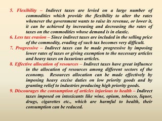 5. Flexibility – Indirect taxes are levied on a large number of
commodities which provide the flexibility to alter the rates
whenever the government wants to raise its revenue, or lower it,
it can be achieved by increasing and decreasing the rates of
taxes on the commodities whose demand is in elastic.
6. Less tax evasion – Since indirect taxes are included in the selling price
of the commodity, evading of such tax becomes very difficult.
7. Progressive – Indirect taxes can be made progressive by imposing
lower rates of taxes or giving exemption to the necessary articles
and heavy taxes on luxurious articles.
8. Effective allocation of resources – Indirect taxes have great influence
in the allocation of resources among different sectors of the
economy. Resources allocation can be made effectively by
imposing heavy excise duties on low priority goods and by
granting relief to industries producing high priority goods.
9. Discourages the consumption of articles injurious to health – Indirect
taxes imposed on intoxicants like wine, opium, tobacco, liquor,
drugs, cigarettes etc., which are harmful to health, their
consumption can be reduced.
 