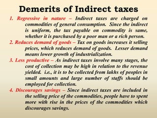 Demerits of Indirect taxes
1. Regressive in nature – Indirect taxes are charged on
commodities of general consumption. Since the indirect
is uniform, the tax payable on commodity is same,
whether it is purchased by a poor man or a rich person.
2. Reduces demand of goods – Tax on goods increases it selling
prices, which reduces demand of goods. Lesser demand
means lower growth of industrialization.
3. Less productive – As indirect taxes involve many stages, the
cost of collection may be high in relation to the revenue
yielded. i.e., it is to be collected from lakhs of peoples in
small amounts and large number of staffs should be
employed for collection.
4. Discourages savings – Since indirect taxes are included in
the selling price of the commodities, people have to spent
more with rise in the prices of the commodities which
discourages savings.
 
