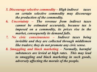 5. Discourage selective commodity – High indirect taxes
on certain selective commodity may discourage
the production of the commodity.
6. Uncertainty – The revenue from indirect taxes
cannot be estimated accurately, because tax is
imposed on a commodity, its prices rise in the
market, consequently its demand falls.
7. No civic consciousness – Indirect taxes being
invisible and they are collected through middlemen
like traders; they do not promote any civic sense.
8. Smuggling and black marketing – Normally, harmful
substances are levied at high rates. This may lead
to smuggling and black marketing in such goods,
adversely affecting the morale of the people.
 