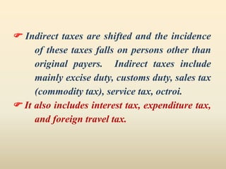  Indirect taxes are shifted and the incidence
of these taxes falls on persons other than
original payers. Indirect taxes include
mainly excise duty, customs duty, sales tax
(commodity tax), service tax, octroi.
 It also includes interest tax, expenditure tax,
and foreign travel tax.
 