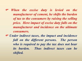  When the excise duty is levied on the
manufacturer of cement, he shifts the burden
of tax to the consumers by raising the selling
price. Here impact of excise duty falls on the
manufacturer and incidence on the ultimate
consumers.
 Under indirect taxes, the impact and incidence
fall on the different persons. The person
who is required to pay the tax does not bear
its burden. Thus indirect taxes can be
shifted.
 