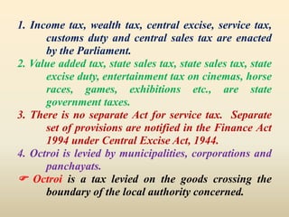 1. Income tax, wealth tax, central excise, service tax,
customs duty and central sales tax are enacted
by the Parliament.
2. Value added tax, state sales tax, state sales tax, state
excise duty, entertainment tax on cinemas, horse
races, games, exhibitions etc., are state
government taxes.
3. There is no separate Act for service tax. Separate
set of provisions are notified in the Finance Act
1994 under Central Excise Act, 1944.
4. Octroi is levied by municipalities, corporations and
panchayats.
 Octroi is a tax levied on the goods crossing the
boundary of the local authority concerned.
 