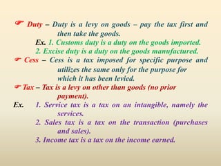  Duty – Duty is a levy on goods – pay the tax first and
then take the goods.
Ex. 1. Customs duty is a duty on the goods imported.
2. Excise duty is a duty on the goods manufactured.
 Cess – Cess is a tax imposed for specific purpose and
utilizes the same only for the purpose for
which it has been levied.
 Tax – Tax is a levy on other than goods (no prior
payment).
Ex. 1. Service tax is a tax on an intangible, namely the
services.
2. Sales tax is a tax on the transaction (purchases
and sales).
3. Income tax is a tax on the income earned.
 